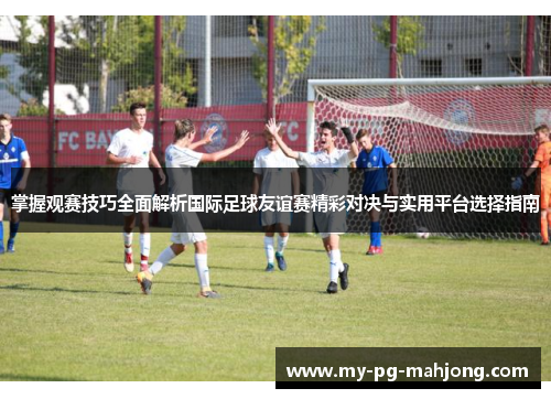 掌握观赛技巧全面解析国际足球友谊赛精彩对决与实用平台选择指南